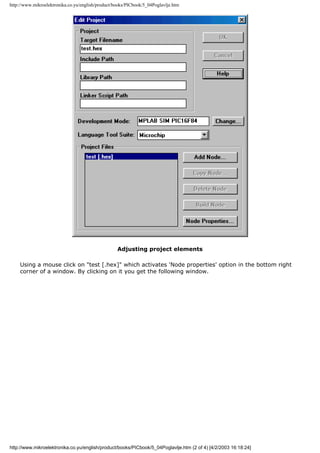 http://www.mikroelektronika.co.yu/english/product/books/PICbook/5_04Poglavlje.htm




                                                   Adjusting project elements

    Using a mouse click on "test [.hex]" which activates 'Node properties' option in the bottom right
    corner of a window. By clicking on it you get the following window.




http://www.mikroelektronika.co.yu/english/product/books/PICbook/5_04Poglavlje.htm (2 of 4) [4/2/2003 16:18:24]
 