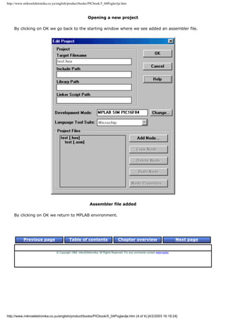 http://www.mikroelektronika.co.yu/english/product/books/PICbook/5_04Poglavlje.htm



                                                          Opening a new project

    By clicking on OK we go back to the starting window where we see added an assembler file.




                                                            Assembler file added

    By clicking on OK we return to MPLAB environment.




           Previous page                   Table of contents                       Chapter overview                             Next page


                                 © Copyright 1999. mikroElektronika. All Rights Reserved. For any comments contact webmaster.




http://www.mikroelektronika.co.yu/english/product/books/PICbook/5_04Poglavlje.htm (4 of 4) [4/2/2003 16:18:24]
 