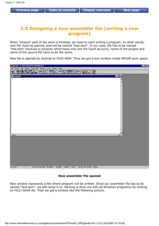 Chapter 5 - MPLAB


          Previous page                 Table of contents              Chapter overview                     Next page




              5.5 Designing a new assembler file (writing a new
                                 program)
    When "project" part of the work is finished, we need to start writing a program. In other words,
    new file must be opened, and will be named "test.asm". In our case, file has to be named
    "test.asm" because in projects which have only one file (such as ours), name of the project and
    name of the source file have to be the same.

    New file is opened by clicking on FILE>NEW. Thus we get a text window inside MPLAB work space.




                                                 New assembler file opened

    New window represents a file where program will be written. Since our assembler file has to be
    named "test.asm", we will name it so. Naming is done (as with all Windows programs) by clicking
    on FILE>SAVE AS. Then we get a window like the following picture.




http://www.mikroelektronika.co.yu/english/product/books/PICbook/5_05Poglavlje.htm (1 of 2) [4/2/2003 16:18:26]
 
