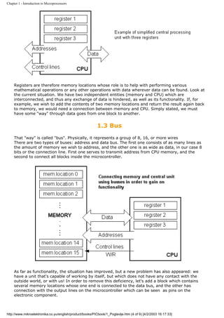 Chapter 1 - Introduction to Microprocessors




     Registers are therefore memory locations whose role is to help with performing various
     mathematical operations or any other operations with data wherever data can be found. Look at
     the current situation. We have two independent entities (memory and CPU) which are
     interconnected, and thus any exchange of data is hindered, as well as its functionality. If, for
     example, we wish to add the contents of two memory locations and return the result again back
     to memory, we would need a connection between memory and CPU. Simply stated, we must
     have some "way" through data goes from one block to another.


                                                           1.3 Bus
     That "way" is called "bus". Physically, it represents a group of 8, 16, or more wires
     There are two types of buses: address and data bus. The first one consists of as many lines as
     the amount of memory we wish to address, and the other one is as wide as data, in our case 8
     bits or the connection line. First one serves to transmit address from CPU memory, and the
     second to connect all blocks inside the microcontroller.




     As far as functionality, the situation has improved, but a new problem has also appeared: we
     have a unit that's capable of working by itself, but which does not have any contact with the
     outside world, or with us! In order to remove this deficiency, let's add a block which contains
     several memory locations whose one end is connected to the data bus, and the other has
     connection with the output lines on the microcontroller which can be seen as pins on the
     electronic component.



http://www.mikroelektronika.co.yu/english/product/books/PICbook/1_Poglavlje.htm (4 of 9) [4/2/2003 16:17:33]
 