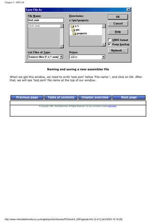 Chapter 5 - MPLAB




                                         Naming and saving a new assembler file

    When we get this window, we need to write 'test.asm' below 'File name:', and click on OK. After
    that, we will see 'test.asm' file name at the top of our window.




          Previous page                   Table of contents                       Chapter overview                             Next page


                                © Copyright 1999. mikroElektronika. All Rights Reserved. For any comments contact webmaster.




http://www.mikroelektronika.co.yu/english/product/books/PICbook/5_05Poglavlje.htm (2 of 2) [4/2/2003 16:18:26]
 