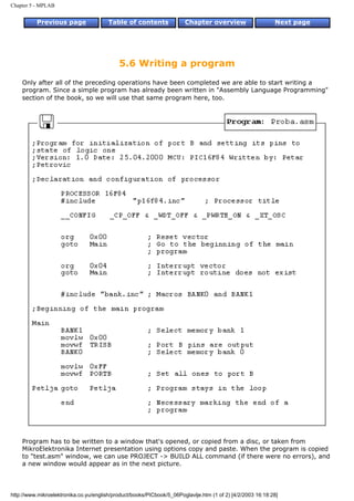 Chapter 5 - MPLAB


          Previous page                 Table of contents              Chapter overview                     Next page




                                            5.6 Writing a program
    Only after all of the preceding operations have been completed we are able to start writing a
    program. Since a simple program has already been written in "Assembly Language Programming"
    section of the book, so we will use that same program here, too.




    Program has to be written to a window that's opened, or copied from a disc, or taken from
    MikroElektronika Internet presentation using options copy and paste. When the program is copied
    to "test.asm" window, we can use PROJECT -> BUILD ALL command (if there were no errors), and
    a new window would appear as in the next picture.



http://www.mikroelektronika.co.yu/english/product/books/PICbook/5_06Poglavlje.htm (1 of 2) [4/2/2003 16:18:28]
 
