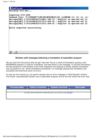 Chapter 5 - MPLAB




                    Window with messages following a translation of assembler program

    We can see from the picture that we get "test.hex" file as a result of translation process, that
    MPASMWIN program is used for translation, and that there is one message. In all that information,
    the last sentence in the window is the most important one because it shows whether translation
    was successful or not. 'Build completed successfully' is a message stating that translation was
    successful and that there were no errors.

    In case an error shows up, we need to double click on error message in 'Build Results' window.
    This would automatically transfer you to assembler program and to the line where the error was.




          Previous page                   Table of contents                       Chapter overview                             Next page


                                © Copyright 1999. mikroElektronika. All Rights Reserved. For any comments contact webmaster.




http://www.mikroelektronika.co.yu/english/product/books/PICbook/5_06Poglavlje.htm (2 of 2) [4/2/2003 16:18:28]
 