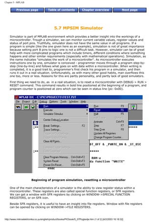 Chapter 5 - MPLAB


          Previous page                 Table of contents              Chapter overview                     Next page




                                             5.7 MPSIM Simulator
    Simulator is part of MPLAB environment which provides a better insight into the workings of a
    microcontroller. Trough a simulator, we can monitor current variable values, register values and
    status of port pins. Truthfully, simulator does not have the same value in all programs. If a
    program is simple (like the one given here as an example), simulation is not of great importance
    because setting port B pins to logic one is not a difficult task. However, simulator can be of great
    help with more complicated programs which include timers, different conditions where something
    happens and other similar requirements (especially with mathematical operations). Simulation, as
    the name indicates "simulates the work of a microcontroller". As microcontroller executes
    instructions one by one, simulator is conceived - programmer moves through a program step-by-
    step (line-by-line) and follows what goes on with data within a microcontroller. When writing is
    completed, it is a good trait to, programmer's first check his program in a simulator, and then
    runs it out in a real situation. Unfortunately, as with many other good habits, man overflows this
    one too, more or less. Reasons for this are partly personality, and partly lack of good simulators.

    First thing we need to do, as in a real situation, is to reset a microcontroller with DEBUG > RUN >
    RESET command. This command results in bold line positioned at the beginning of a program, and
    program counter is positioned at zero which can be seen in status line (pc: 0x00).




                        Beginning of program simulation, resetting a microcontroller

    One of the main characteristics of a simulator is the ability to view register status within a
    microcontroller. These registers are also called special function registers, or SFR registers.
    We can get a window with SFR registers by clicking on WINDOW->SPECIAL FUNCTION
    REGISTERS, or on SFR icon.

    Beside SFR registers, it is useful to have an insight into file registers. Window with file registers
    can be opened by clicking on WINDOW->FILE REGISTERS.



http://www.mikroelektronika.co.yu/english/product/books/PICbook/5_07Poglavlje.htm (1 of 2) [4/2/2003 16:18:32]
 