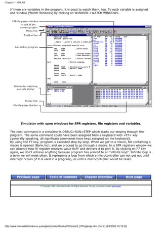 Chapter 5 - MPLAB

    If there are variables in the program, it is good to watch them, too. To each variable is assigned
    one window (Watch Windows) by clicking on WINDOW->WATCH WINDOWS.




              Simulator with open windows for SFR registers, file registers and variables.

    The next command in a simulator is DEBUG>RUN>STEP which starts our steping through the
    program. The same command could have been assigned from a keyboard with <F7> key
    (generally speaking, all significant commands have keys assigned on the keyboard).
    By using the F7 key, program is executed step-by-step. When we get to a macro, file containing a
    macro is opened (Bank.inc), and we proceed to go through a macro. In a SFR registers window we
    can observe how W register receives value 0xFF and delivers it to port B. By clicking on F7 key
    again, we don't achieve anything because program has arrived to an "infinite loop". Infinite loop is
    a term we will meet often. It represents a loop from which a microcontroller can not get out until
    interrupt occurs (if it is used in a program), or until a microcontroller would be reset.




          Previous page                   Table of contents                       Chapter overview                             Next page


                                © Copyright 1999. mikroElektronika. All Rights Reserved. For any comments contact webmaster.




http://www.mikroelektronika.co.yu/english/product/books/PICbook/5_07Poglavlje.htm (2 of 2) [4/2/2003 16:18:32]
 