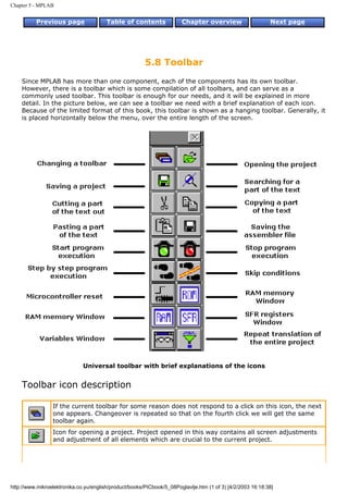 Chapter 5 - MPLAB


          Previous page                 Table of contents              Chapter overview                     Next page




                                                        5.8 Toolbar
    Since MPLAB has more than one component, each of the components has its own toolbar.
    However, there is a toolbar which is some compilation of all toolbars, and can serve as a
    commonly used toolbar. This toolbar is enough for our needs, and it will be explained in more
    detail. In the picture below, we can see a toolbar we need with a brief explanation of each icon.
    Because of the limited format of this book, this toolbar is shown as a hanging toolbar. Generally, it
    is placed horizontally below the menu, over the entire length of the screen.




                              Universal toolbar with brief explanations of the icons


    Toolbar icon description

                 If the current toolbar for some reason does not respond to a click on this icon, the next
                 one appears. Changeover is repeated so that on the fourth click we will get the same
                 toolbar again.
                 Icon for opening a project. Project opened in this way contains all screen adjustments
                 and adjustment of all elements which are crucial to the current project.




http://www.mikroelektronika.co.yu/english/product/books/PICbook/5_08Poglavlje.htm (1 of 3) [4/2/2003 16:18:38]
 