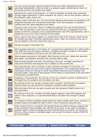 Chapter 5 - MPLAB


                 Icon for saving a project. Saved project will keep all window adjustments and all
                 parameter adjustments. When we read in a program again, everything will return to
                 the screen as when the project was closed.
                 Searching for a part of the program, or words is operation we need when searching
                 through bigger assembler or other programs. By using it, we can find quickly a part of
                 the program, label, macro, etc.
                 Cutting a part of the text out. This one and the following three icons are standard in all
                 programs that deal with processing textual files. Since each program is actually a
                 common text file, those operations are useful.
                 Copying a part of the text. There is a difference between this one and the previous
                 icon. With cut operation, when you cut a part of the text out, it disappears from the
                 screen (and from a program) and is copied afterwards. But with copy operation, text is
                 copied but not cut out, and it remains on the screen.
                 When a part of the text is copied, it is moved into a part of the memory which serves
                 for transferring data in Windows operational system. Later, by clicking on this icon it
                 can be 'pasted' in the text where the cursor is.

                 Saving a program (assembler file).

                 Start program execution in full speed. It is recognized by appearance of a yellow status
                 line. With this kind of program execution, simulator executes a program in full speed
                 until it is interrupted by clicking on the red traffic light icon.
                 Stop program execution in full speed. After clicking on this icon, status line becomes
                 gray again, and program execution can continue step by step.
                 Step by step program execution. By clicking on this icon, we begin executing an
                 instruction from the next program line in relation to the current one.
                 Skip requirements. Since simulator is still a software simulation of real work, it is
                 possible to simply skip over some program requirements. This is especially handy with
                 instructions which are waiting for some requirement following which program can
                 proceed further. That part of the program which follows a requirement is the part that's
                 interesting to a programmer.
                 Resetting a microcontroller. By clicking on this icon, program counter is positioned at
                 the beginning of a program and simulation can start.
                 By clicking on this icon we get a window with a program, but this time as program
                 memory where we can see which instruction is found at which address.
                 With the help of this icon we get a window with the contents of RAM memory of a
                 microcontroller.
                 By clicking on this icon, window with SFR register appears. Since SFR registers are
                 used in every program, it is recommended that in simulator this window is always
                 active.
                 If a program contains variables whose values we need to keep track of (ex. counter), a
                 window needs to be added for each of them, which is done by using this icon.
                 When certain errors in a program are noticed during simulation process, program has
                 to be corrected. Since simulator uses HEX file as its input, so we need to translate a
                 program again so that all changes would be transferred to a simulator. By clicking on
                 this icon, entire project is translated again, and we get the newest version of HEX file
                 for the simulator.




          Previous page                 Table of contents              Chapter overview                     Next page




http://www.mikroelektronika.co.yu/english/product/books/PICbook/5_08Poglavlje.htm (2 of 3) [4/2/2003 16:18:38]
 