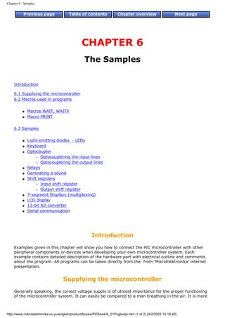 Chapter 6 - Samples


           Previous page                Table of contents              Chapter overview                     Next page




                                                CHAPTER 6
                                                  The Samples


     Introduction

     6.1 Supplying the microcontroller
     6.2 Macros used in programs


          q   Macros WAIT, WAITX
          q   Macro PRINT


     6.3 Samples


          q   Light-emitting diodes - LEDs
          q   Keyboard
          q   Optocoupler
                  r Optocouplering the input lines

                  r Optocouplering the output lines

          q   Relays
          q   Generating a sound
          q   Shift registers
                  r Input shift register

                  r Output shift register

          q   7-segment Displays (multiplexing)
          q   LCD display
          q   12-bit AD converter
          q   Serial communication




                                                      Introduction
     Examples given in this chapter will show you how to connect the PIC microcontroller with other
     peripheral components or devices when developing your own microcontroller system. Each
     example contains detailed description of the hardware part with electrical outline and comments
     about the program. All programs can be taken directly from the from 'MikroElektronika' internet
     presentation.


                                    Supplying the microcontroller
     Generally speaking, the correct voltage supply is of utmost importance for the proper functioning
     of the microcontroller system. It can easily be compared to a man breathing in the air. It is more



http://www.mikroelektronika.co.yu/english/product/books/PICbook/6_01Poglavlje.htm (1 of 2) [4/2/2003 16:18:40]
 