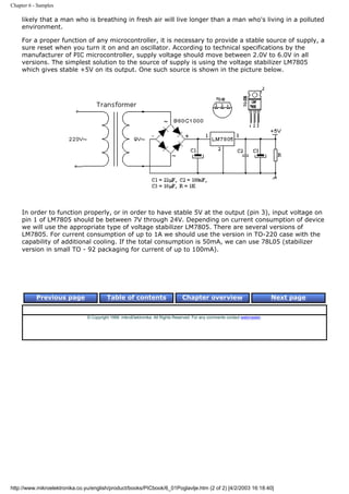 Chapter 6 - Samples

     likely that a man who is breathing in fresh air will live longer than a man who's living in a polluted
     environment.

     For a proper function of any microcontroller, it is necessary to provide a stable source of supply, a
     sure reset when you turn it on and an oscillator. According to technical specifications by the
     manufacturer of PIC microcontroller, supply voltage should move between 2.0V to 6.0V in all
     versions. The simplest solution to the source of supply is using the voltage stabilizer LM7805
     which gives stable +5V on its output. One such source is shown in the picture below.




     In order to function properly, or in order to have stable 5V at the output (pin 3), input voltage on
     pin 1 of LM7805 should be between 7V through 24V. Depending on current consumption of device
     we will use the appropriate type of voltage stabilizer LM7805. There are several versions of
     LM7805. For current consumption of up to 1A we should use the version in TO-220 case with the
     capability of additional cooling. If the total consumption is 50mA, we can use 78L05 (stabilizer
     version in small TO - 92 packaging for current of up to 100mA).




           Previous page                  Table of contents                       Chapter overview                             Next page


                                © Copyright 1999. mikroElektronika. All Rights Reserved. For any comments contact webmaster.




http://www.mikroelektronika.co.yu/english/product/books/PICbook/6_01Poglavlje.htm (2 of 2) [4/2/2003 16:18:40]
 