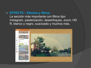  EFFECTS – Efectos y filtros:
La sección más importante con filtros tipo
Instagram, pasterización, desenfoques, zoom, HD
R, blanco y negro, suavizado y muchos más.
 