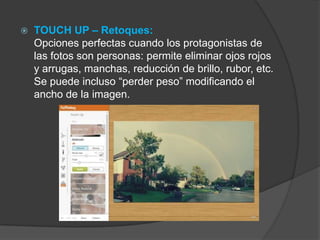  TOUCH UP – Retoques:
Opciones perfectas cuando los protagonistas de
las fotos son personas: permite eliminar ojos rojos
y arrugas, manchas, reducción de brillo, rubor, etc.
Se puede incluso “perder peso” modificando el
ancho de la imagen.
 
