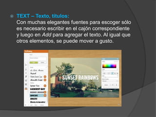  TEXT – Texto, títulos:
Con muchas elegantes fuentes para escoger sólo
es necesario escribir en el cajón correspondiente
y luego en Add para agregar el texto. Al igual que
otros elementos, se puede mover a gusto.
 