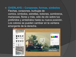  OVERLAYS – Corazones, formas, símbolos
Flechas, corazones, burbujas de
comics, símbolos, estrellas, botones, sombreros,
mariposas, flores y más, sólo da clic sobre tus
preferidos y arrástralos hasta su nueva posición.
Los colores se pueden cambiar en la ventana
emergente de la derecha.
 