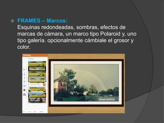  FRAMES – Marcos:
Esquinas redondeadas, sombras, efectos de
marcas de cámara, un marco tipo Polaroid y, uno
tipo galería. opcionalmente cámbiale el grosor y
color.
 