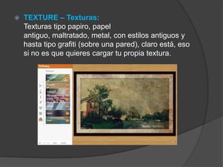  TEXTURE – Texturas:
Texturas tipo papiro, papel
antiguo, maltratado, metal, con estilos antiguos y
hasta tipo grafiti (sobre una pared), claro está, eso
si no es que quieres cargar tu propia textura.
 