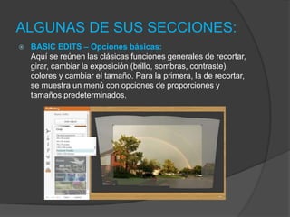 ALGUNAS DE SUS SECCIONES:
 BASIC EDITS – Opciones básicas:
Aquí se reúnen las clásicas funciones generales de recortar,
girar, cambiar la exposición (brillo, sombras, contraste),
colores y cambiar el tamaño. Para la primera, la de recortar,
se muestra un menú con opciones de proporciones y
tamaños predeterminados.
 