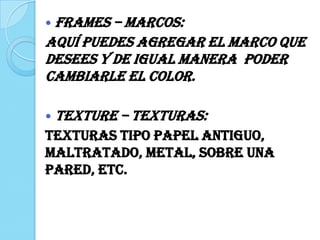  FRAMES – Marcos:
Aquí puedes agregar el marco que
desees y de igual manera poder
cambiarle el color.
 TEXTURE – Texturas:
Texturas tipo papel antiguo,
maltratado, metal, sobre una
pared, etc.
 