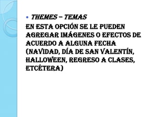  THEMES – Temas
En esta opción se le pueden
agregar imágenes o efectos de
acuerdo a alguna fecha
(navidad, día de San Valentín,
Halloween, regreso a clases,
etcétera)
 