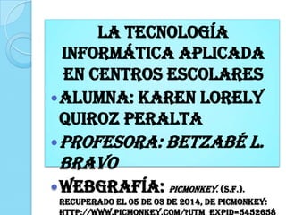 La tecnología
informática aplicada
en centros escolares
Alumna: Karen Lorely
Quiroz Peralta
Profesora: Betzabé L.
Bravo
Webgrafía: Picmonkey. (s.f.).
Recuperado el 05 de 03 de 2014, de Picmonkey:
 