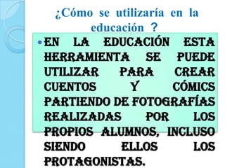 ¿Cómo se utilizaría en la
educación ?
En la educación esta
herramienta se puede
utilizar para Crear
cuentos y cómics
partiendo de fotografías
realizadas por los
propios alumnos, incluso
siendo ellos los
protagonistas.
 