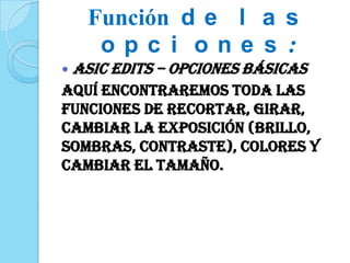  ASIC EDITS – Opciones básicas
Aquí encontraremos toda las
funciones de recortar, girar,
cambiar la exposición (brillo,
sombras, contraste), colores y
cambiar el tamaño.
Función d e l a s
o p c i o n e s :
 