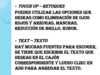  TOUCH UP – Retoques
Puedes utilizar las opciones que
deseas como eliminación de ojos
rojos y arrugas, manchas,
reducción de brillo, rubor.
 TEXT – Texto
Hay muchas fuentes para escoger,
se tiene que escribir el texto que
deseas en el cajón
correspondiente y luego clikc en
Add para agregar el texto.
 