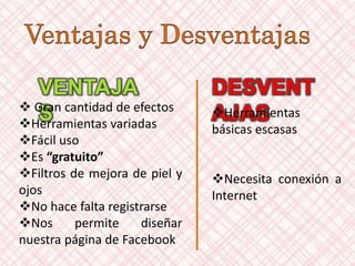 VENTAJA
S
DESVENT
AJAS Gran cantidad de efectos
Herramientas variadas
Fácil uso
Es “gratuito”
Filtros de mejora de piel y
ojos
No hace falta registrarse
Nos permite diseñar
nuestra página de Facebook
Herramientas
básicas escasas
Necesita conexión a
Internet