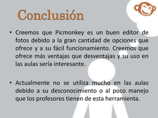 • Creemos que Picmonkey es un buen editor de
fotos debido a la gran cantidad de opciones que
ofrece y a su fácil funcionamiento. Creemos que
ofrece más ventajas que desventajas y su uso en
las aulas sería interesante.
• Actualmente no se utiliza mucho en las aulas
debido a su desconocimiento o al poco manejo
que los profesores tienen de esta herramienta.