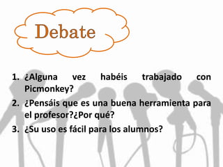 1. ¿Alguna vez habéis trabajado con
Picmonkey?
2. ¿Pensáis que es una buena herramienta para
el profesor?¿Por qué?
3. ¿Su uso es fácil para los alumnos?