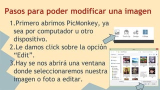 Pasos para poder modificar una imagen
1.Primero abrimos PicMonkey, ya
sea por computador u otro
dispositivo.
2.Le damos click sobre la opción
“Edit”.
3.Hay se nos abrirá una ventana
donde seleccionaremos nuestra
imagen o foto a editar.
 