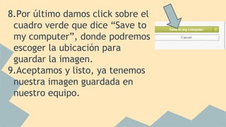 8.Por último damos click sobre el
cuadro verde que dice “Save to
my computer”, donde podremos
escoger la ubicación para
guardar la imagen.
9.Aceptamos y listo, ya tenemos
nuestra imagen guardada en
nuestro equipo.
 