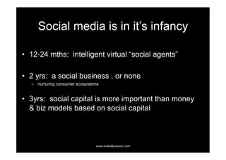 Social media is in it’s infancy

•  12-24 mths: intelligent virtual “social agents”

•  2 yrs: a social business , or none
   –  nurturing consumer ecosystems


•  3yrs: social capital is more important than money
   & biz models based on social capital



                                 www.isabelleokane.com
 