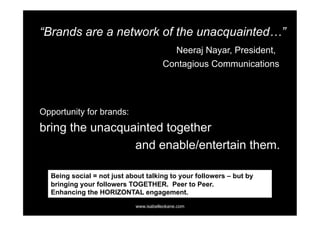 “Brands are a network of the unacquainted…”
                                             Neeraj Nayar, President,
                                       Contagious Communications




Opportunity for brands:
bring the unacquainted together
                 and enable/entertain them.

  Being social = not just about talking to your followers – but by
  bringing your followers TOGETHER. Peer to Peer.
  Enhancing the HORIZONTAL engagement.
                            www.isabelleokane.com
 