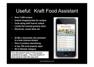 Useful: Kraft Food Assistant
•    Over 7,000 recipes
•    Instant shopping lists for recipes
•    Cook along with how-to videos
•    Locate the nearest grocery store
•    Shortcuts, snack ideas etc



•    At 99c a download, the assistant
     is a new revenue stream
•    Plus it contains advertising
•    In top 100 most popular apps
•    #2 in lifestyle category
If an idea doesn’t work 1st time around,
evaluate & try again. This was Kraft’s 3rd
time trying to make this app work.

                                   www.isabelleokane.com
 