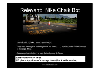 Relevant: Nike Chalk Bot




Lance Armstrong/Nike Livestrong campaign:

Tweet your message of encouragement, It’s about:…….. In honour of a cancer survivor
or message of hope

Message gets printed on the road during the tour de france

Real social/human value
NB photo & position of message is sent back to the sender.
                                www.isabelleokane.com
 