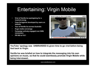 Entertaining: Virgin Mobile
 •    Viral of Vanilla Ice apologizing for a
      musical wrong
 •    Case for/against developed by users on
      website
 •    Tour of Vanilla Ice across Australia
 •    Huge media converage
 •    Campaign actively engaged over 640k
      consumers
 •    PR ROI of 18:1




YouTube ‘apology was UNBRANDED & given time to go viral before being
tied back to Virgin.

Vanilla Ice was briefed on how to integrate the messaging into his own
opinions on music, so that he could seemlessly promote Virgin Mobile while
being interviewed..
                                      www.isabelleokane.com
 