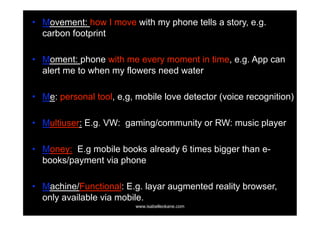 •  Movement: how I move with my phone tells a story, e.g.
   carbon footprint

•  Moment: phone with me every moment in time, e.g. App can
   alert me to when my flowers need water

•  Me: personal tool, e,g, mobile love detector (voice recognition)

•  Multiuser: E.g. VW: gaming/community or RW: music player

•  Money: E.g mobile books already 6 times bigger than e-
   books/payment via phone

•  Machine/Functional: E.g. layar augmented reality browser,
   only available via mobile.
                          www.isabelleokane.com
 