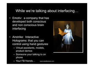 While we’re talking about interfacing…
•  Emotiv: a company that has
   developed both conscious
   and non conscious brain
   interfacing

•  Airstrike: Interactive
   Holograms: that you can
   control using hand gestures
   –  Virtual assistants, models,
      product demos
   –  Someone your talking to on
      phone
   –  Your FB friends…      www.isabelleokane.com
 