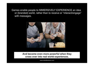 Games enable people to IMMERSIVELY EXPERIENCE an idea
  or (branded) world, rather than to receive or “interact/engage”
  with messages.




          And become even more powerful when they
            cross over into real world experiences.
                          www.isabelleokane.com
 