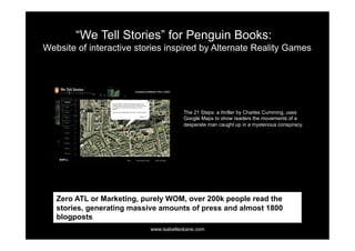 “We Tell Stories” for Penguin Books:
Website of interactive stories inspired by Alternate Reality Games




                                       The 21 Steps: a thriller by Charles Cumming, uses
                                       Google Maps to show readers the movements of a
                                       desperate man caught up in a mysterious conspiracy.




   Zero ATL or Marketing, purely WOM, over 200k people read the
   stories, generating massive amounts of press and almost 1800
   blogposts
                           www.isabelleokane.com
 