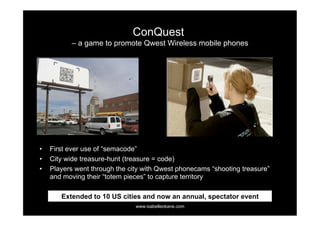 ConQuest
           – a game to promote Qwest Wireless mobile phones




•    First ever use of “semacode”
•    City wide treasure-hunt (treasure = code)
•    Players went through the city with Qwest phonecams “shooting treasure”
     and moving their “totem pieces” to capture territory

        Extended to 10 US cities and now an annual, spectator event
                                www.isabelleokane.com
 