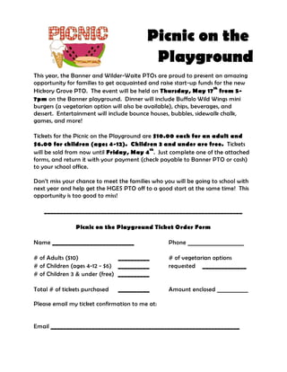 Picnic on the
                                           Playground
This year, the Banner and Wilder-Waite PTOs are proud to present an amazing
opportunity for families to get acquainted and raise start-up funds for the new
                                                                    th
Hickory Grove PTO. The event will be held on Thursday, May 17 from 5-
7pm on the Banner playground. Dinner will include Buffalo Wild Wings mini
burgers (a vegetarian option will also be available), chips, beverages, and
dessert. Entertainment will include bounce houses, bubbles, sidewalk chalk,
games, and more!

Tickets for the Picnic on the Playground are $10.00 each for an adult and
$6.00 for children (ages 4-12). Children 3 and under are free. Tickets
                                           th
will be sold from now until Friday, May 4 . Just complete one of the attached
forms, and return it with your payment (check payable to Banner PTO or cash)
to your school office.

Don’t miss your chance to meet the families who you will be going to school with
next year and help get the HGES PTO off to a good start at the same time! This
opportunity is too good to miss!

   _______________________________________________________________

               Picnic on the Playground Ticket Order Form

Name __________________________                   Phone ____________________

# of Adults ($10)              __________         # of vegetarian options
# of Children (ages 4-12 - $6) __________         requested ______________
# of Children 3 & under (free) __________

Total # of tickets purchased   __________         Amount enclosed ___________

Please email my ticket confirmation to me at:


Email ____________________________________________________________
 