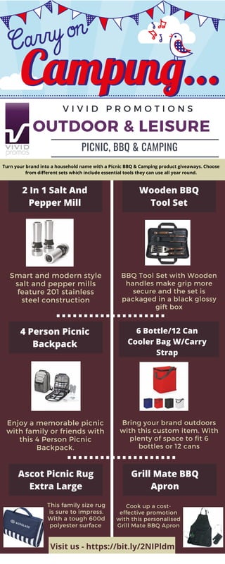 BBQ Tool Set with Wooden
handles make grip more
secure and the set is
packaged in a black glossy
gift box
OUTDOOR & LEISURE
Smart and modern style
salt and pepper mills
feature 201 stainless
steel construction
V I V I D P R O M O T I O N S
PICNIC, BBQ & CAMPING
2 In 1 Salt And
Pepper Mill
Wooden BBQ
Tool Set
4 Person Picnic
Backpack
6 Bottle/12 Can
Cooler Bag W/Carry
Strap
Enjoy a memorable picnic
with family or friends with
this 4 Person Picnic
Backpack.
Bring your brand outdoors
with this custom item. With
plenty of space to fit 6
bottles or 12 cans
Ascot Picnic Rug
Extra Large
Grill Mate BBQ
Apron
This family size rug
is sure to impress.
With a tough 600d
polyester surface
Cook up a cost-
effective promotion
with this personalised
Grill Mate BBQ Apron
Visit us - https://bit.ly/2NIPldm
Turn your brand into a household name with a Picnic BBQ & Camping product giveaways. Choose
from different sets which include essential tools they can use all year round.
 