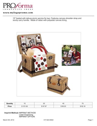 15" basket with deluxe picnic service for two. Features canvas shoulder strap and
             sturdy carry handle. Made of rattan with polyester canvas lining.




    Quantity             10                     20                     40                        75
     Price             $ 101.00               $ 97.97                $ 95.03                $ 92.18



 Imprint Method: IMPRINT METHOD
                 Laser Engraving
                 IMPRINT OPTION
March 08, 2010                                   317-823-9004                                         Page 1
 