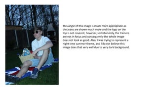 This angle of this image is much more appropriate as
the jeans are shown much more and the logo on the
top is not covered, however, unfortunately, the trainers
are not in focus and consequently the whole image
does not look as good. Also, I was trying to represent a
night time summer theme, and I do not believe this
image does that very well due to very dark background.
 