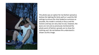 This photo was an option for my fashion spread as
believe the lighting fits fairly well as I used the ISO
settings to ensure the shot looked as summery as
possible, the model is entirely in focus and the
trainers and top are very clear to see, however, the
jeans are not and as previously mentioned the
whole point of fashion spreads are to show the
clothing and I do not believe this understand is
shown via this image.
 