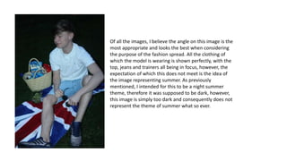 Of all the images, I believe the angle on this image is the
most appropriate and looks the best when considering
the purpose of the fashion spread. All the clothing of
which the model is wearing is shown perfectly, with the
top, jeans and trainers all being in focus, however, the
expectation of which this does not meet is the idea of
the image representing summer. As previously
mentioned, I intended for this to be a night summer
theme, therefore it was supposed to be dark, however,
this image is simply too dark and consequently does not
represent the theme of summer what so ever.
 