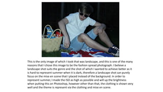 This is the only image of which I took that was landscape, and this is one of the many
reasons that I chose this image to be the fashion spread photograph. I believe a
landscape shot suits the genre and the shot of which I wanted to achieve better as it
is hard to represent summer when it is dark, therefore a landscape shot can purely
focus on the mise en scene that I placed instead of the background. In order to
represent summer, I made the ISO as high as possible and will up the brightness
when putting this on Photoshop, however other than that, the clothing is shown very
well and the theme is represent via the clothing and mise en scene.
 