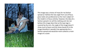 This image was a choice of many for my fashion
spread as I believe the low angle from out of focus
grass looks very professional as the main subject of
the model is in focus entirely. However, the idea of a
fashion spread is to sell the clothing and I do not
believe this image does that as the tops logo is
covered by the arm, the angle of the image doesn’t
show much of jeans and the shoes barely fit in the
image therefore it wouldn’t be appropriate for a
fashion spread and would be more suited to a main
image on a cover.
 