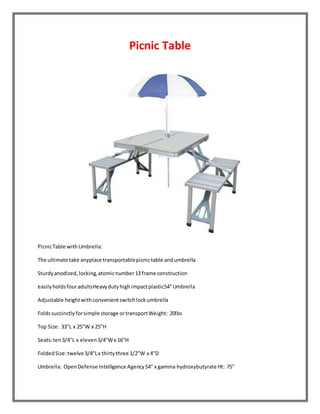 Picnic Table 
Picnic Table with Umbrella: 
The ultimate take anyplace transportable picnic table and umbrella 
Sturdy anodized, locking, atomic number 13 frame construction 
easily holds four adultsHeavy duty high impact plastic54" Umbrella 
Adjustable height with convenient switch lock umbrella 
Folds succinctly for simple storage or transport Weight: 20lbs 
Top Size: 33"L x 25"W x 25"H 
Seats: ten 3/4"L x eleven 3/4"W x 16"H 
Folded Size: twelve 3/4"L x thirty three 1/2"W x 4"D 
Umbrella: Open Defense Intelligence Agency 54" x gamma hydroxybutyrate Ht: 75" 
